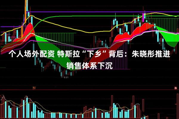 个人场外配资 特斯拉“下乡”背后：朱晓彤推进销售体系下沉