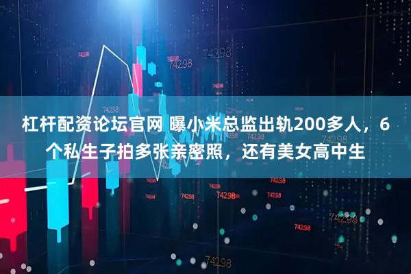 杠杆配资论坛官网 曝小米总监出轨200多人，6个私生子拍多张亲密照，还有美女高中生