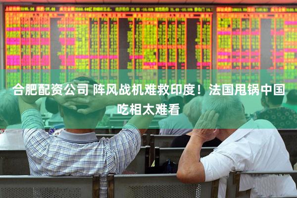 合肥配资公司 阵风战机难救印度！法国甩锅中国吃相太难看