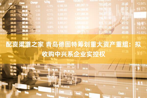 配资渠道之家 青岛德固特筹划重大资产重组：拟收购中兴系企业实控权