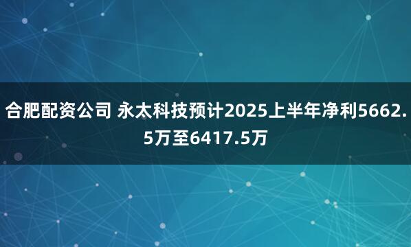 合肥配资公司 永太科技预计2025上半年净利5662.5万至6417.5万