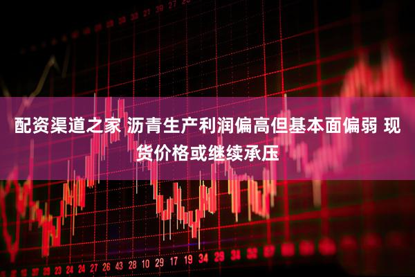 配资渠道之家 沥青生产利润偏高但基本面偏弱 现货价格或继续承压