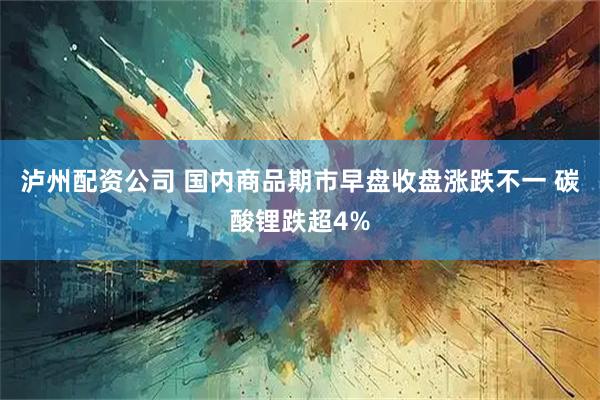 泸州配资公司 国内商品期市早盘收盘涨跌不一 碳酸锂跌超4%