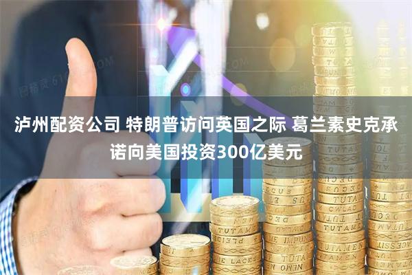 泸州配资公司 特朗普访问英国之际 葛兰素史克承诺向美国投资300亿美元