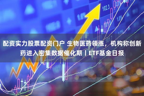 配资实力股票配资门户 生物医药领涨，机构称创新药进入密集数据催化期丨ETF基金日报