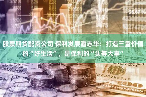 股票期货配资公司 保利发展潘志华：打造三重价值的“好生活”，是保利的“头等大事”