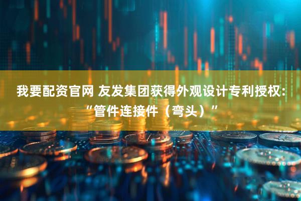 我要配资官网 友发集团获得外观设计专利授权：“管件连接件（弯头）”