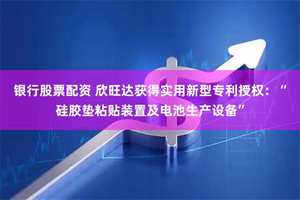 银行股票配资 欣旺达获得实用新型专利授权：“硅胶垫粘贴装置及电池生产设备”