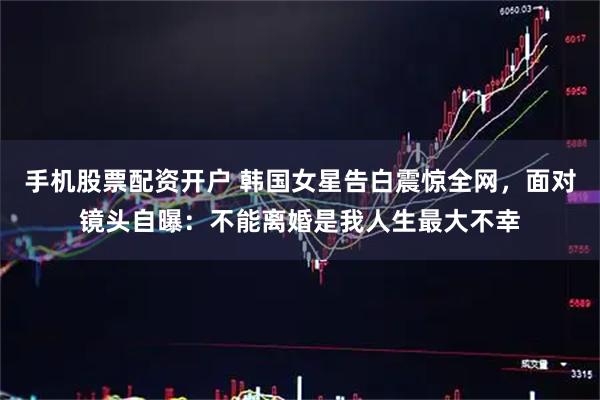 手机股票配资开户 韩国女星告白震惊全网，面对镜头自曝：不能离婚是我人生最大不幸