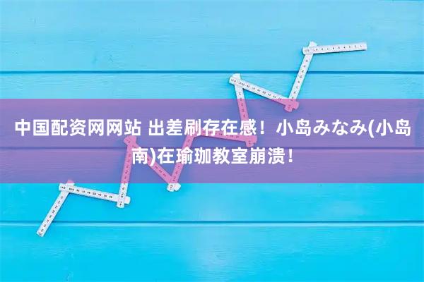 中国配资网网站 出差刷存在感！小岛みなみ(小岛南)在瑜珈教室崩溃！
