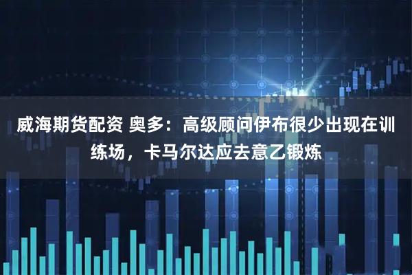 威海期货配资 奥多：高级顾问伊布很少出现在训练场，卡马尔达应去意乙锻炼