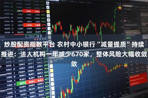 炒股配资指数平台 农村中小银行“减量提质”持续推进：法人机构一年减少670家，整体风险大幅收敛