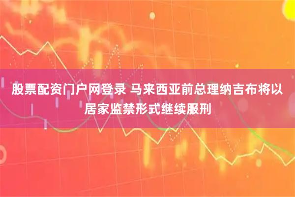 股票配资门户网登录 马来西亚前总理纳吉布将以居家监禁形式继续服刑